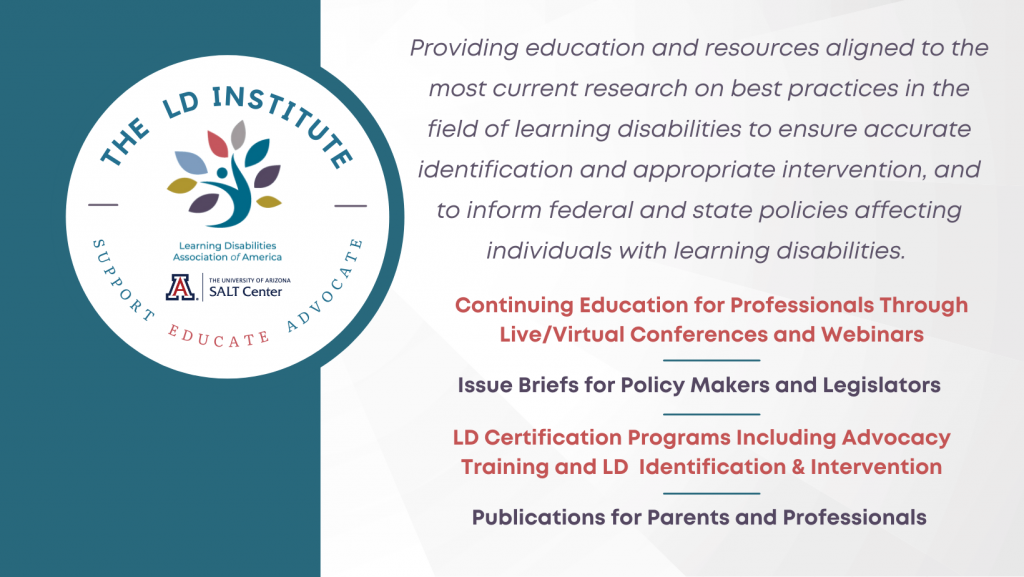 The LD Institute: Support, Educate, Advocate. Providing education and resources aligned to the most current research on best practices in the field of learning disabilities to ensure accurate identification and appropriate intervention, and to inform federal and state policies affecting individuals with learning disabilities. Continuing education for professionals through live/virtual conferences and webinars, issue briefs for policy makers and legislators, LD certification programs, including advocacy training and LD identification and intervention, and Publications for parents and professionals. 
