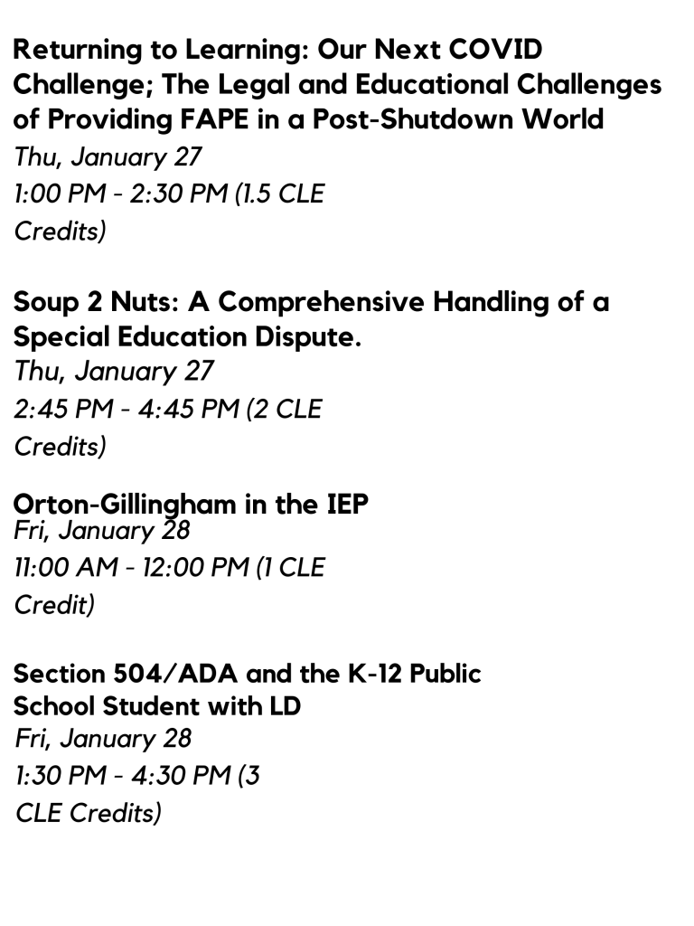 Returning to Learning: Our Next COVID Challenge; The Legal and Educational Challenges of Providing FAPE in a Post-Shutdown World: Thu, January 27, 1-2:30pm (1.5 CLE Credits) 

Soup 2 Nuts: A Comprehensive Handling of a Special Education Dispute: Thu, January 27, 2:45-4:45pm (2 CLE Credits)

Orton-Gillingham in the IEP, Fri, January 28, 11-12PM (1 CLE Credit)

Section 504/ADA and the K-12 Public School Student with LD: Fri, January 28, 1:30-4:30pm (3 CLE Credits) 