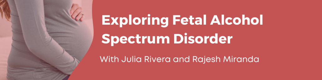 Exploring Fetal Alcohol Spectrum Disorder. With Julia Rivera and Rajesh Miranda