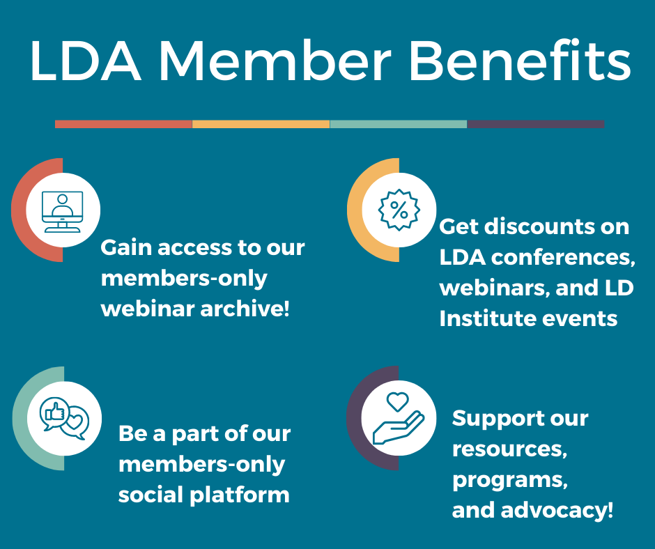 LDA Member Benefits: Gain access to our members-only webinar archive, get discounts on LDA conferences, webinars, and LD Institute events, be a part of our members-only social platform, support our resources, programs, and advocacy!