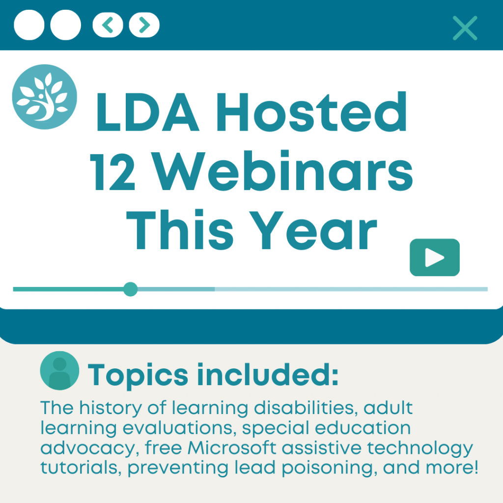 LDA Hosted 12 Webinars This Year. Topics included: the history of learning disabilities, adult learning evaluations, special education advocacy, free Microsoft assistive technology tutorials, preventing lead poisoning and more!