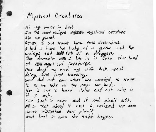 Writing Sample: Mystical Creatures. Hi My name is fred. I'm the most unuique mystical creature in the planit. Becos I can travle throw time demnchins. And I have the body of a gala and the weings and tell of a draggen, the demchin I lev in is cold the land of mystical creatures. One day me and my wife talk about doing sum time traveling. Wee did not now wer we wanted to travle to so we lokt at the map's we hade. Her is one I holld Julie call out wht is it I ask. She brot it ove and it red planit erth. I thot about it and I relized we have never vizzated this planit. And that is wen the trable began.